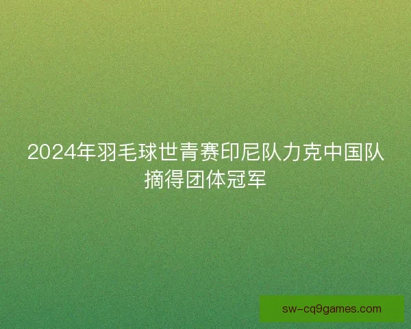 2024年羽毛球世青赛印尼队力克中国队摘得团体冠军
